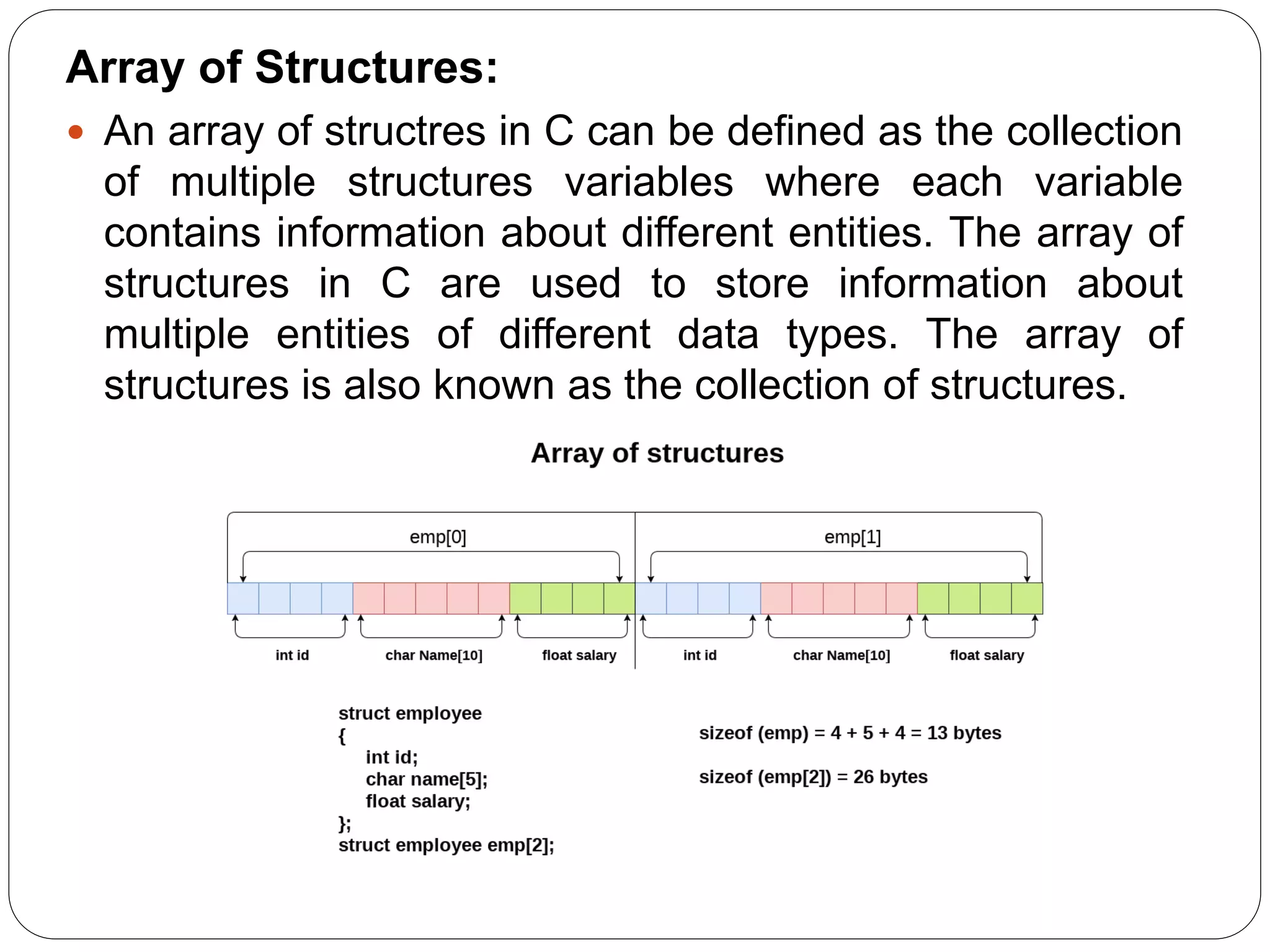 Array of Structures:  An array of structres in C can be defined as the collection of multiple structures variables where each variable contains information about different entities. The array of structures in C are used to store information about multiple entities of different data types. The array of structures is also known as the collection of structures. 
