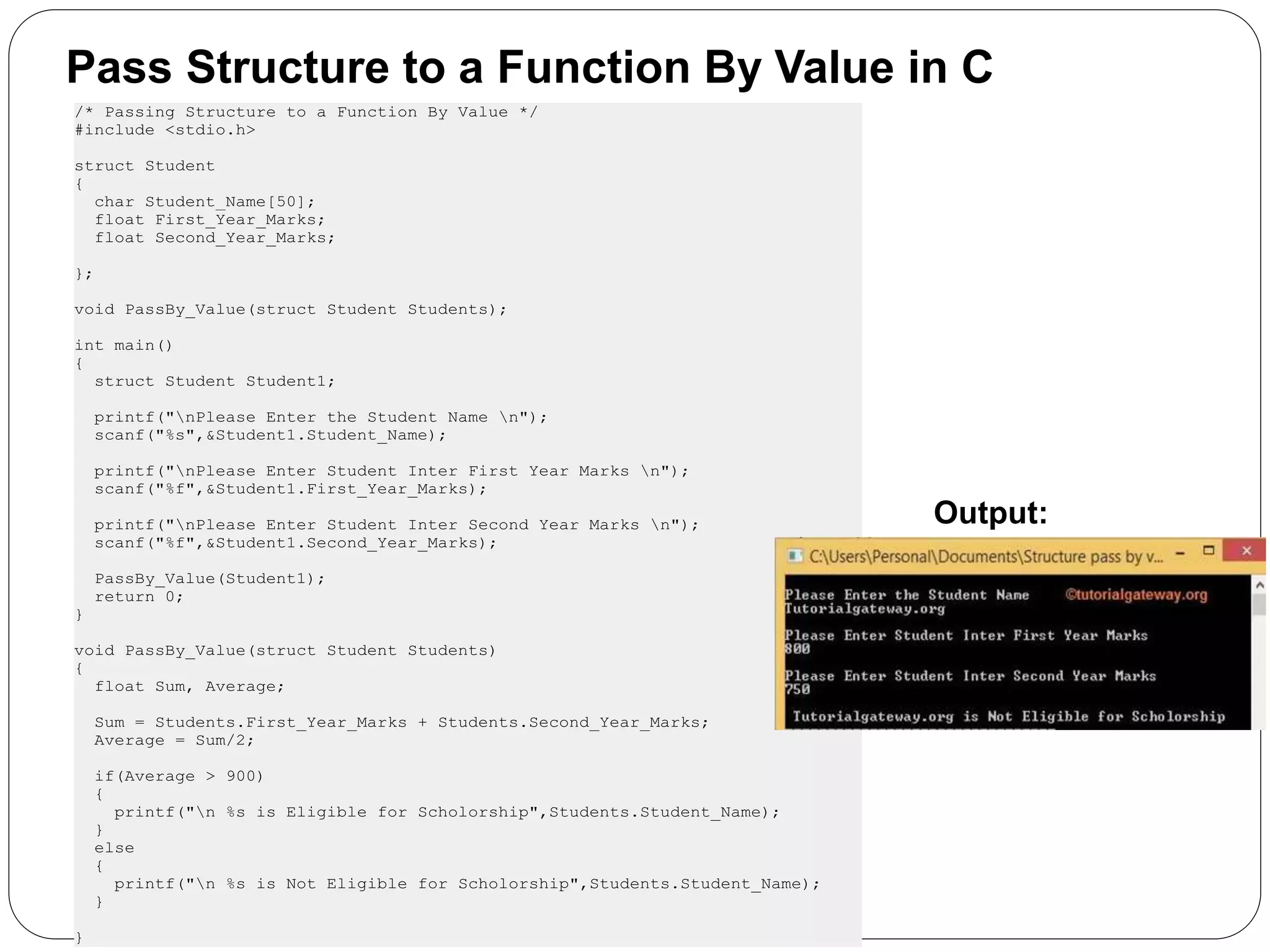 Pass Structure to a Function By Value in C /* Passing Structure to a Function By Value */ #include <stdio.h> struct Student { char Student_Name[50]; float First_Year_Marks; float Second_Year_Marks; }; void PassBy_Value(struct Student Students); int main() { struct Student Student1; printf("nPlease Enter the Student Name n"); scanf("%s",&Student1.Student_Name); printf("nPlease Enter Student Inter First Year Marks n"); scanf("%f",&Student1.First_Year_Marks); printf("nPlease Enter Student Inter Second Year Marks n"); scanf("%f",&Student1.Second_Year_Marks); PassBy_Value(Student1); return 0; } void PassBy_Value(struct Student Students) { float Sum, Average; Sum = Students.First_Year_Marks + Students.Second_Year_Marks; Average = Sum/2; if(Average > 900) { printf("n %s is Eligible for Scholorship",Students.Student_Name); } else { printf("n %s is Not Eligible for Scholorship",Students.Student_Name); } } Output: 
