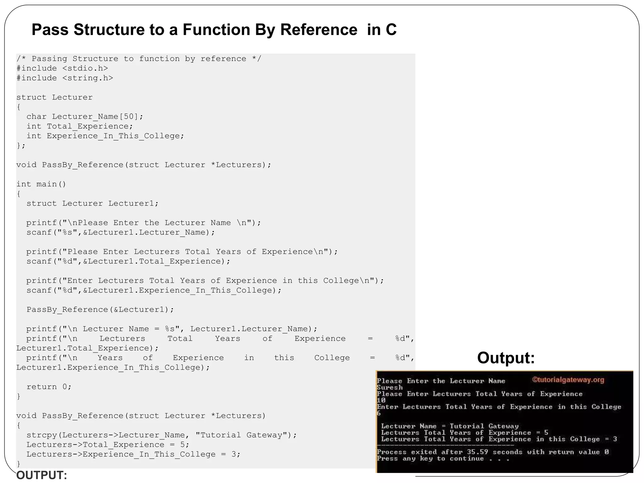 /* Passing Structure to function by reference */ #include <stdio.h> #include <string.h> struct Lecturer { char Lecturer_Name[50]; int Total_Experience; int Experience_In_This_College; }; void PassBy_Reference(struct Lecturer *Lecturers); int main() { struct Lecturer Lecturer1; printf("nPlease Enter the Lecturer Name n"); scanf("%s",&Lecturer1.Lecturer_Name); printf("Please Enter Lecturers Total Years of Experiencen"); scanf("%d",&Lecturer1.Total_Experience); printf("Enter Lecturers Total Years of Experience in this Collegen"); scanf("%d",&Lecturer1.Experience_In_This_College); PassBy_Reference(&Lecturer1); printf("n Lecturer Name = %s", Lecturer1.Lecturer_Name); printf("n Lecturers Total Years of Experience = %d", Lecturer1.Total_Experience); printf("n Years of Experience in this College = %d", Lecturer1.Experience_In_This_College); return 0; } void PassBy_Reference(struct Lecturer *Lecturers) { strcpy(Lecturers->Lecturer_Name, "Tutorial Gateway"); Lecturers->Total_Experience = 5; Lecturers->Experience_In_This_College = 3; } OUTPUT: Pass Structure to a Function By Reference in C Output: 