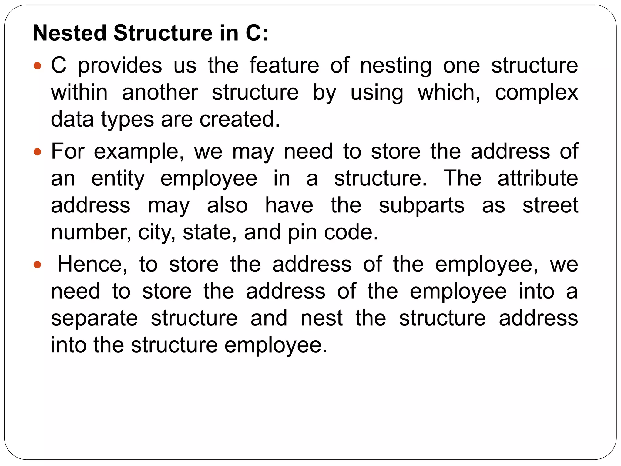 Nested Structure in C:  C provides us the feature of nesting one structure within another structure by using which, complex data types are created.  For example, we may need to store the address of an entity employee in a structure. The attribute address may also have the subparts as street number, city, state, and pin code.  Hence, to store the address of the employee, we need to store the address of the employee into a separate structure and nest the structure address into the structure employee. 