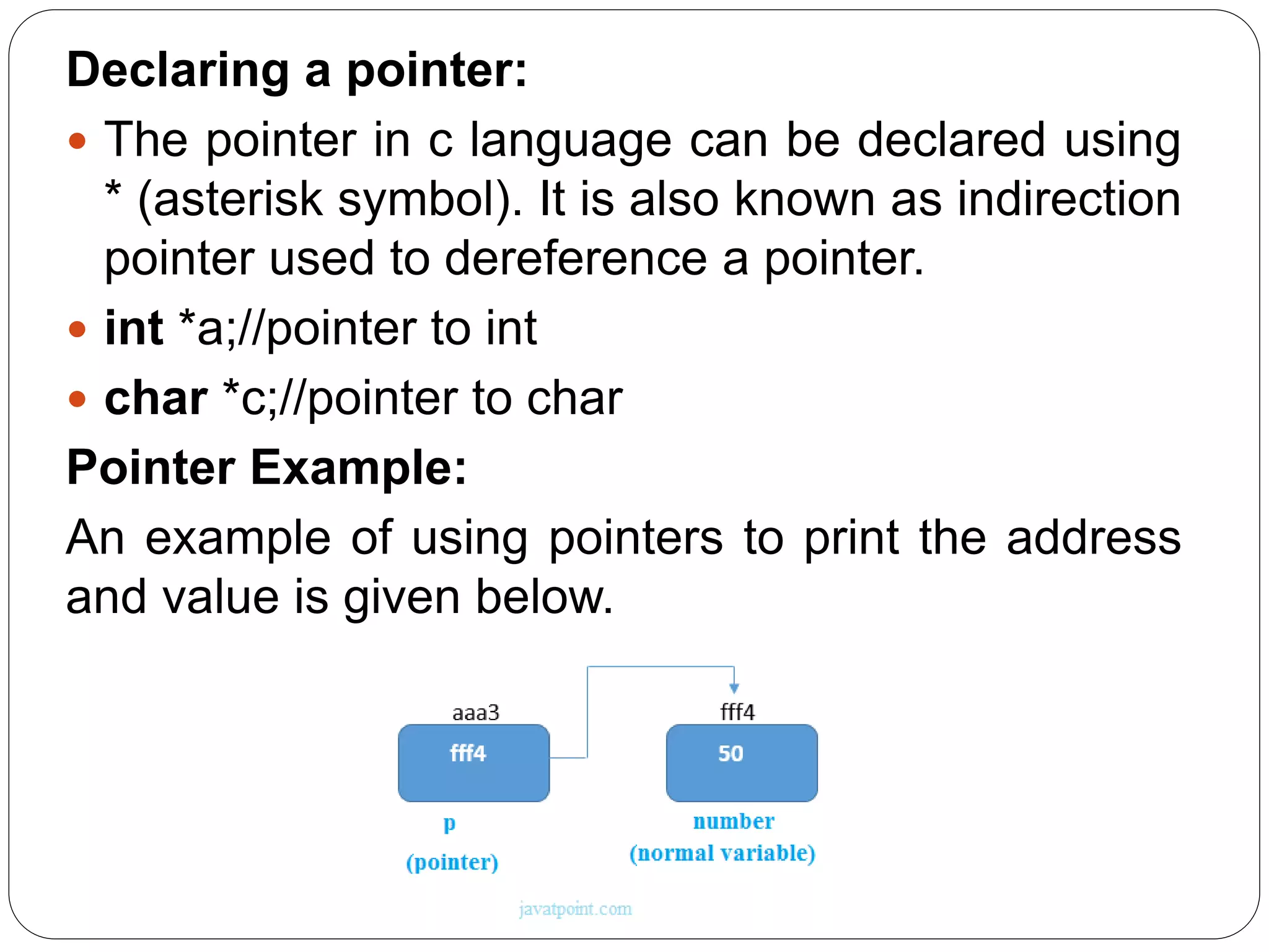 Declaring a pointer:  The pointer in c language can be declared using * (asterisk symbol). It is also known as indirection pointer used to dereference a pointer.  int *a;//pointer to int  char *c;//pointer to char Pointer Example: An example of using pointers to print the address and value is given below. 