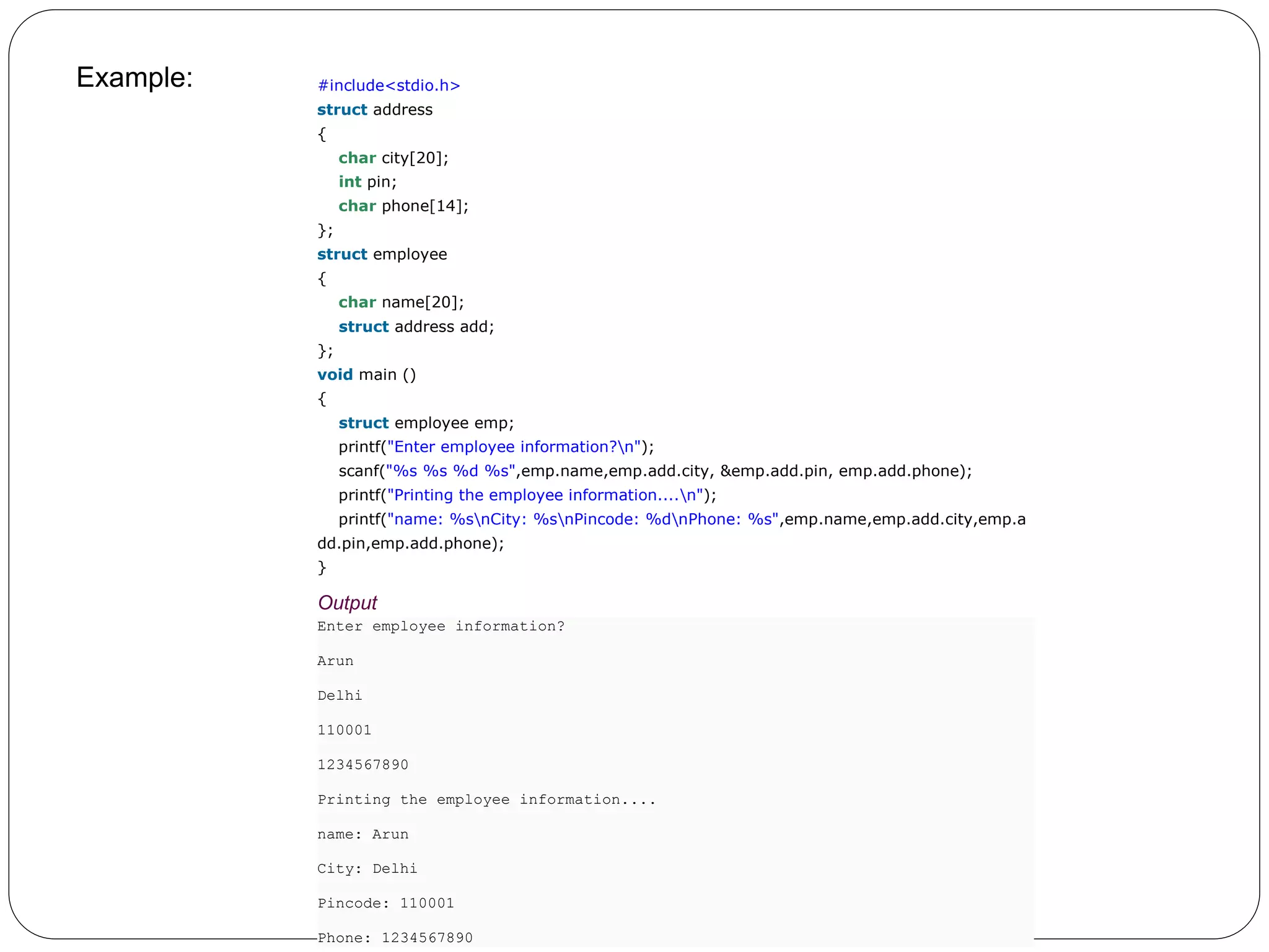 Example: 1. #include<stdio.h> 2. struct address 3. { 4. char city[20]; 5. int pin; 6. char phone[14]; 7. }; 8. struct employee 9. { 10. char name[20]; 11. struct address add; 12. }; 13. void main () 14. { 15. struct employee emp; 16. printf("Enter employee information?n"); 17. scanf("%s %s %d %s",emp.name,emp.add.city, &emp.add.pin, emp.add.phone); 18. printf("Printing the employee information....n"); 19. printf("name: %snCity: %snPincode: %dnPhone: %s",emp.name,emp.add.city,emp.a dd.pin,emp.add.phone); 20. } Output Enter employee information? Arun Delhi 110001 1234567890 Printing the employee information.... name: Arun City: Delhi Pincode: 110001 Phone: 1234567890 