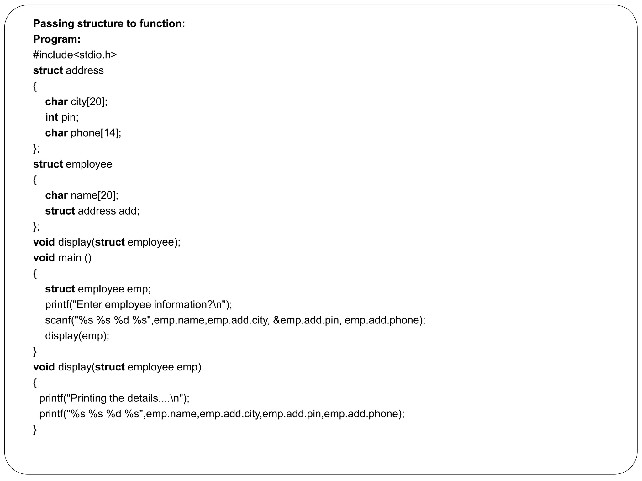 Passing structure to function: Program: #include<stdio.h> struct address { char city[20]; int pin; char phone[14]; }; struct employee { char name[20]; struct address add; }; void display(struct employee); void main () { struct employee emp; printf("Enter employee information?n"); scanf("%s %s %d %s",emp.name,emp.add.city, &emp.add.pin, emp.add.phone); display(emp); } void display(struct employee emp) { printf("Printing the details....n"); printf("%s %s %d %s",emp.name,emp.add.city,emp.add.pin,emp.add.phone); } 