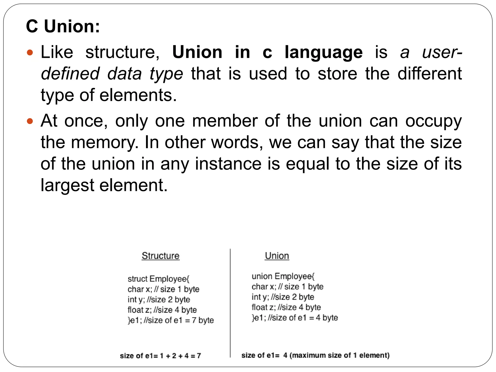 C Union:  Like structure, Union in c language is a user- defined data type that is used to store the different type of elements.  At once, only one member of the union can occupy the memory. In other words, we can say that the size of the union in any instance is equal to the size of its largest element. 
