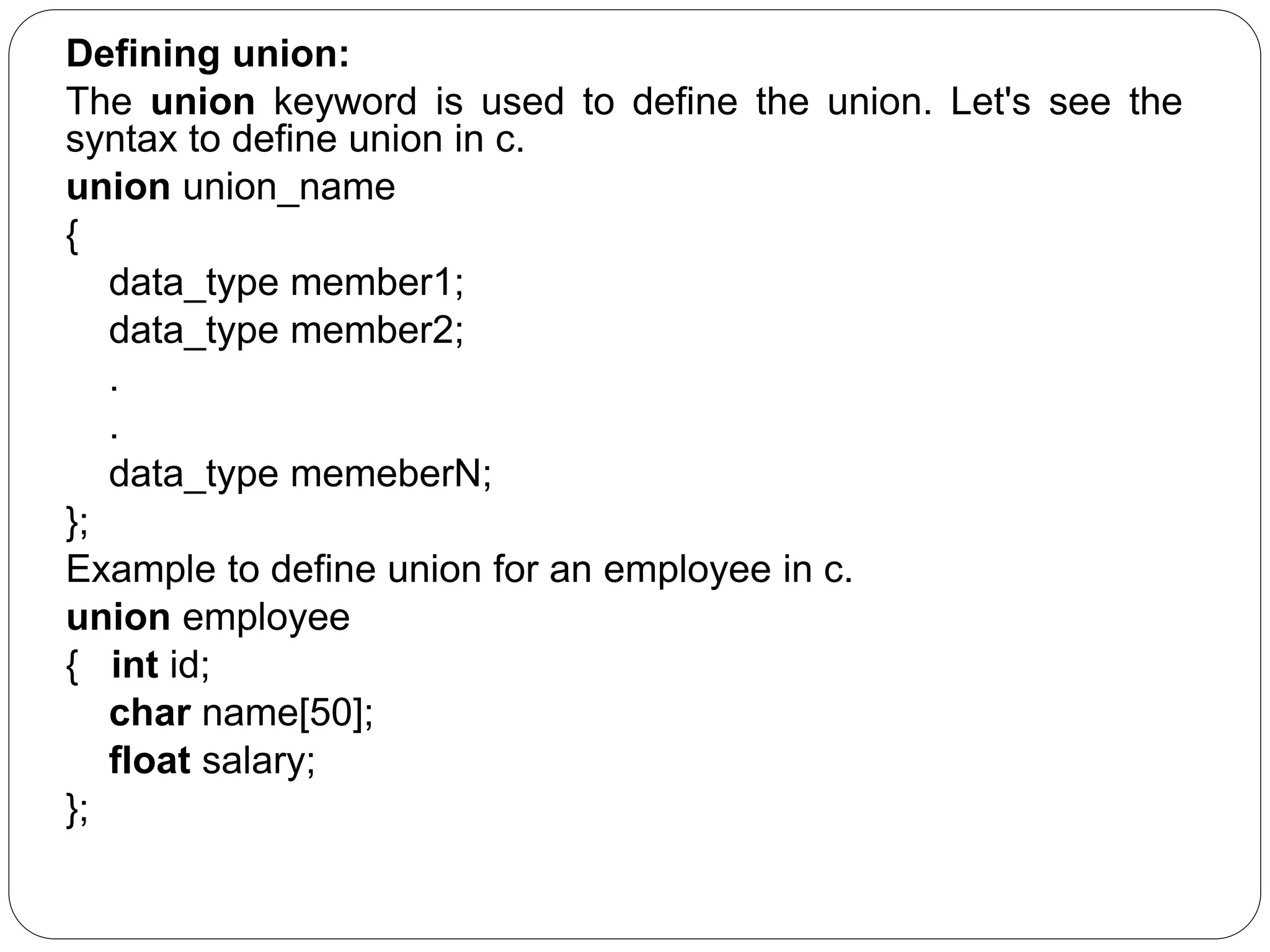 Defining union: The union keyword is used to define the union. Let's see the syntax to define union in c. union union_name { data_type member1; data_type member2; . . data_type memeberN; }; Example to define union for an employee in c. union employee { int id; char name[50]; float salary; }; 