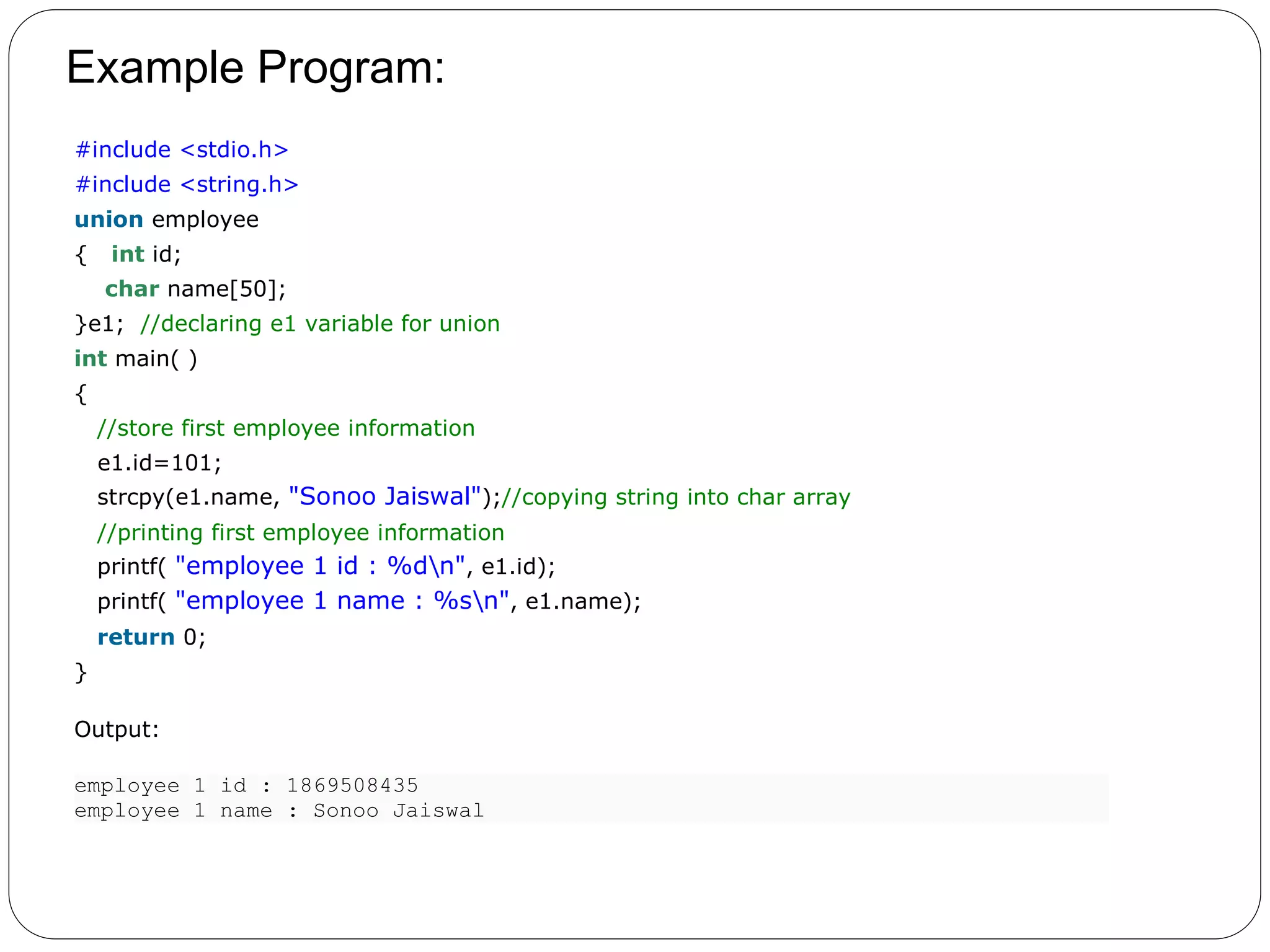 Example Program: 1. #include <stdio.h> 2. #include <string.h> 3. union employee 4. { int id; 5. char name[50]; 6. }e1; //declaring e1 variable for union 7. int main( ) 8. { 9. //store first employee information 10. e1.id=101; 11. strcpy(e1.name, "Sonoo Jaiswal");//copying string into char array 12. //printing first employee information 13. printf( "employee 1 id : %dn", e1.id); 14. printf( "employee 1 name : %sn", e1.name); 15. return 0; 16. } Output: employee 1 id : 1869508435 employee 1 name : Sonoo Jaiswal 