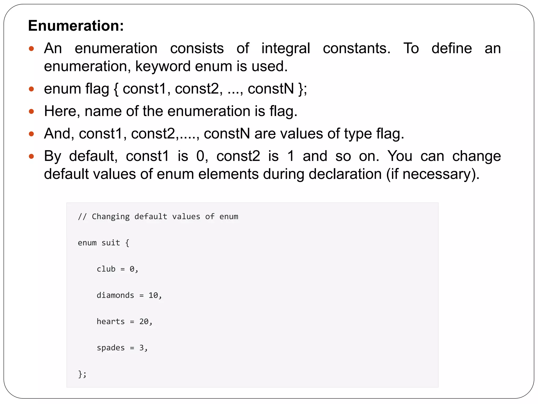 Enumeration:  An enumeration consists of integral constants. To define an enumeration, keyword enum is used.  enum flag { const1, const2, ..., constN };  Here, name of the enumeration is flag.  And, const1, const2,...., constN are values of type flag.  By default, const1 is 0, const2 is 1 and so on. You can change default values of enum elements during declaration (if necessary). // Changing default values of enum enum suit { club = 0, diamonds = 10, hearts = 20, spades = 3, }; 