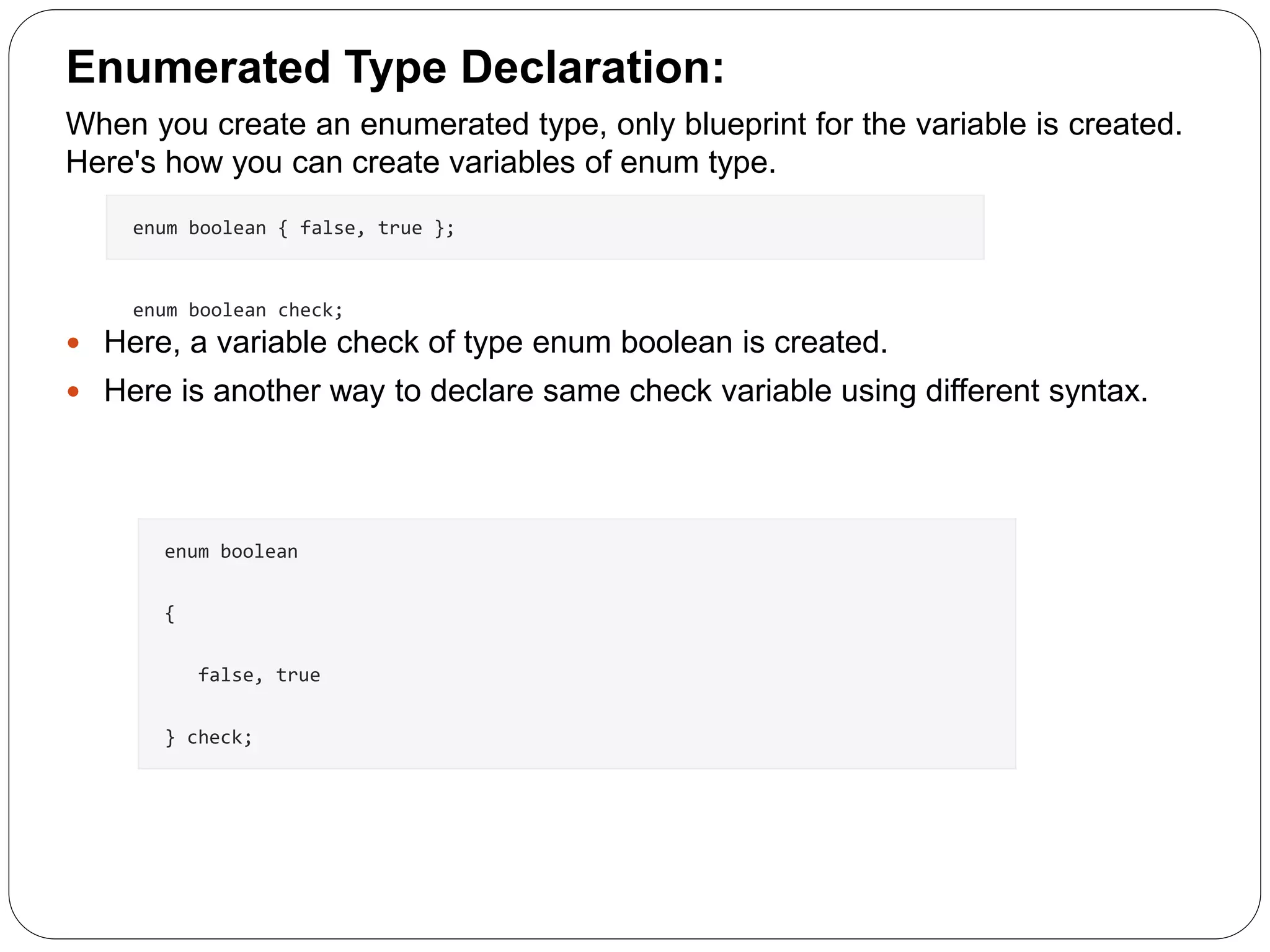Enumerated Type Declaration: When you create an enumerated type, only blueprint for the variable is created. Here's how you can create variables of enum type.  Here, a variable check of type enum boolean is created.  Here is another way to declare same check variable using different syntax. enum boolean { false, true }; enum boolean check; enum boolean { false, true } check; 