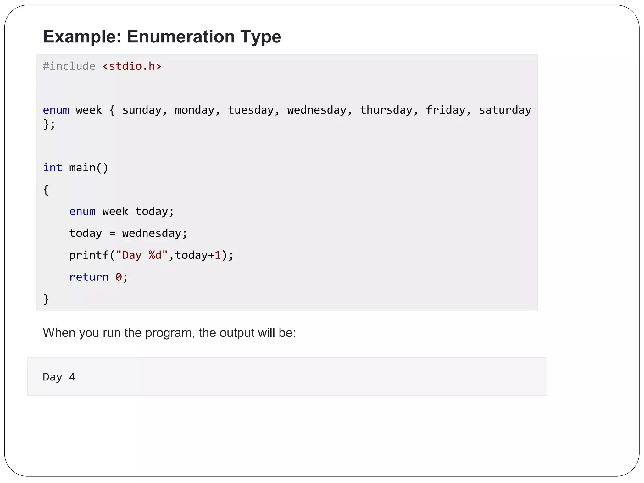 Example: Enumeration Type #include <stdio.h> enum week { sunday, monday, tuesday, wednesday, thursday, friday, saturday }; int main() { enum week today; today = wednesday; printf("Day %d",today+1); return 0; } When you run the program, the output will be: Day 4 