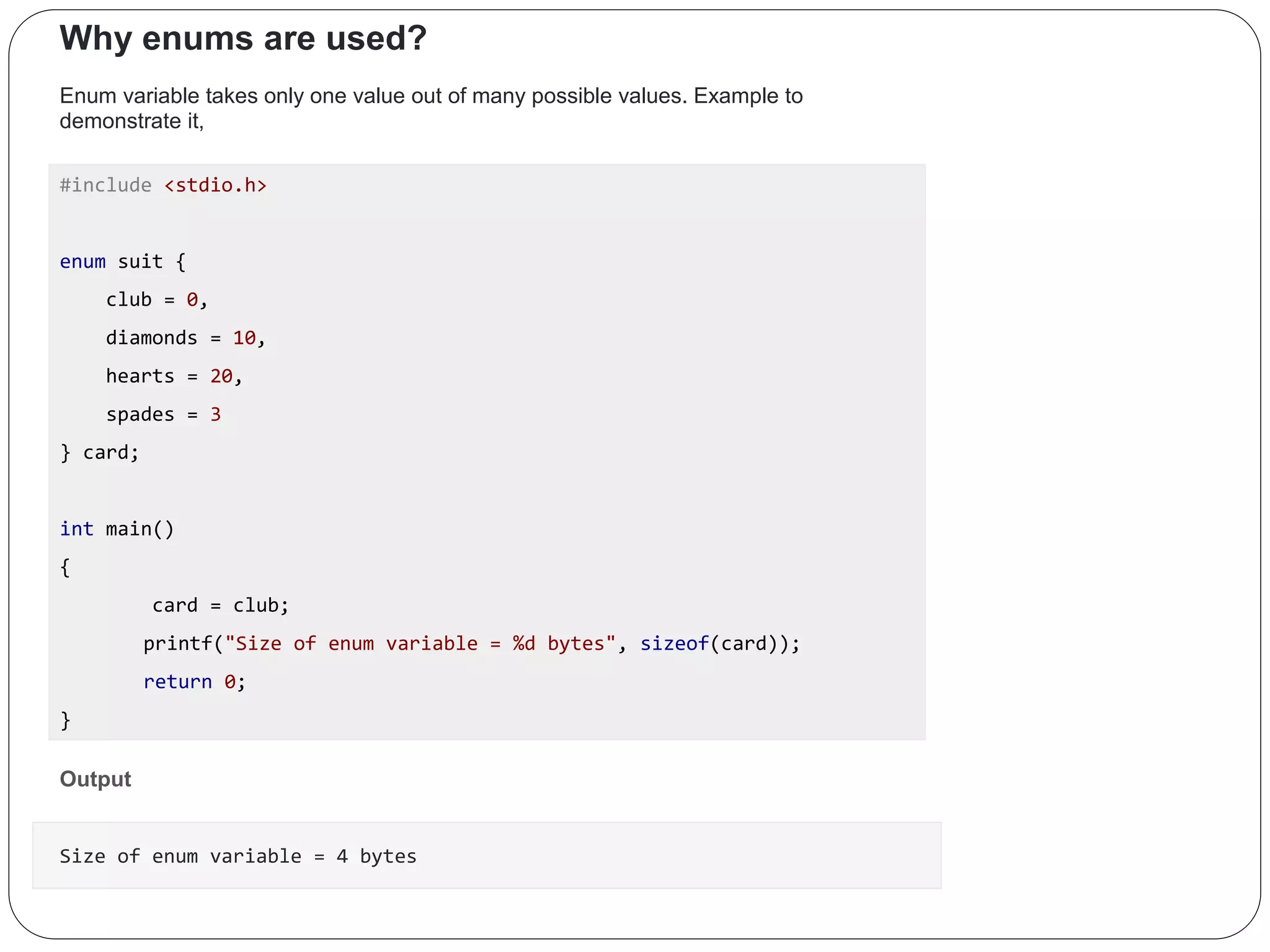 Why enums are used? Enum variable takes only one value out of many possible values. Example to demonstrate it, #include <stdio.h> enum suit { club = 0, diamonds = 10, hearts = 20, spades = 3 } card; int main() { card = club; printf("Size of enum variable = %d bytes", sizeof(card)); return 0; } Output Size of enum variable = 4 bytes 