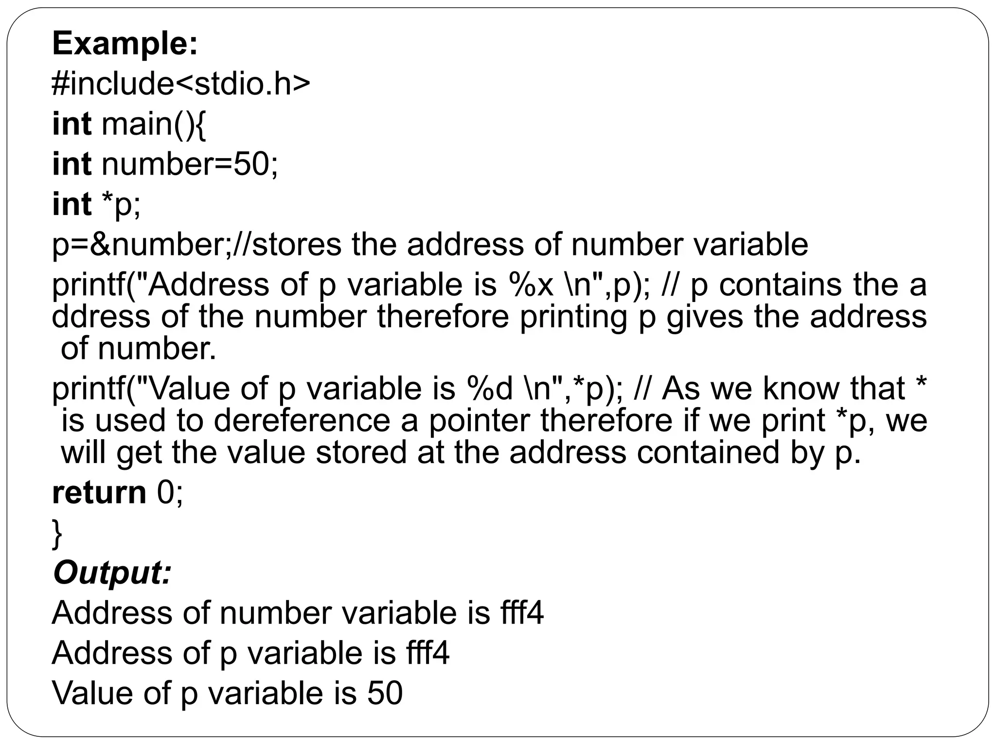 Example: #include<stdio.h> int main(){ int number=50; int *p; p=&number;//stores the address of number variable printf("Address of p variable is %x n",p); // p contains the a ddress of the number therefore printing p gives the address of number. printf("Value of p variable is %d n",*p); // As we know that * is used to dereference a pointer therefore if we print *p, we will get the value stored at the address contained by p. return 0; } Output: Address of number variable is fff4 Address of p variable is fff4 Value of p variable is 50 