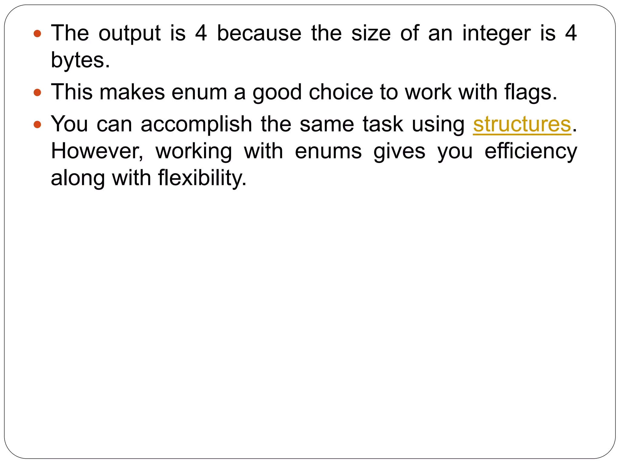  The output is 4 because the size of an integer is 4 bytes.  This makes enum a good choice to work with flags.  You can accomplish the same task using structures. However, working with enums gives you efficiency along with flexibility. 