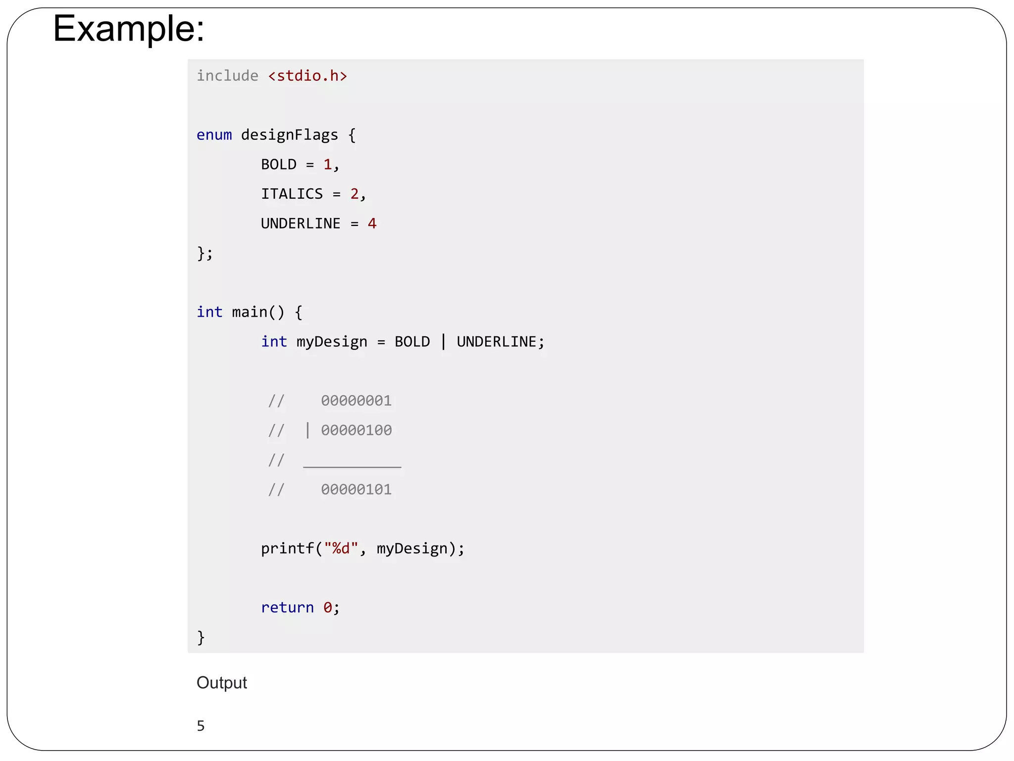 Example: include <stdio.h> enum designFlags { BOLD = 1, ITALICS = 2, UNDERLINE = 4 }; int main() { int myDesign = BOLD | UNDERLINE; // 00000001 // | 00000100 // ___________ // 00000101 printf("%d", myDesign); return 0; } Output 5 
