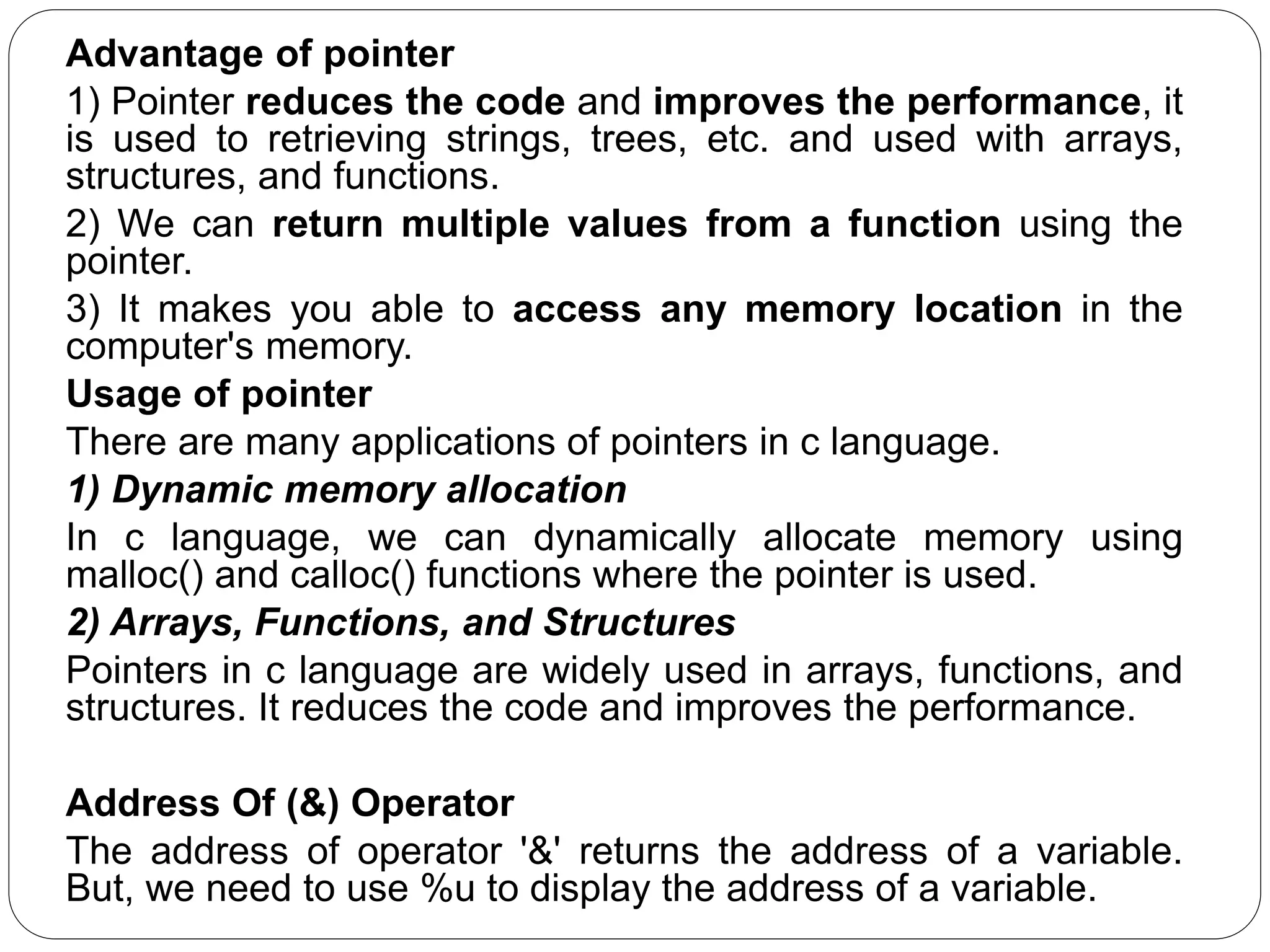 Advantage of pointer 1) Pointer reduces the code and improves the performance, it is used to retrieving strings, trees, etc. and used with arrays, structures, and functions. 2) We can return multiple values from a function using the pointer. 3) It makes you able to access any memory location in the computer's memory. Usage of pointer There are many applications of pointers in c language. 1) Dynamic memory allocation In c language, we can dynamically allocate memory using malloc() and calloc() functions where the pointer is used. 2) Arrays, Functions, and Structures Pointers in c language are widely used in arrays, functions, and structures. It reduces the code and improves the performance. Address Of (&) Operator The address of operator '&' returns the address of a variable. But, we need to use %u to display the address of a variable. 