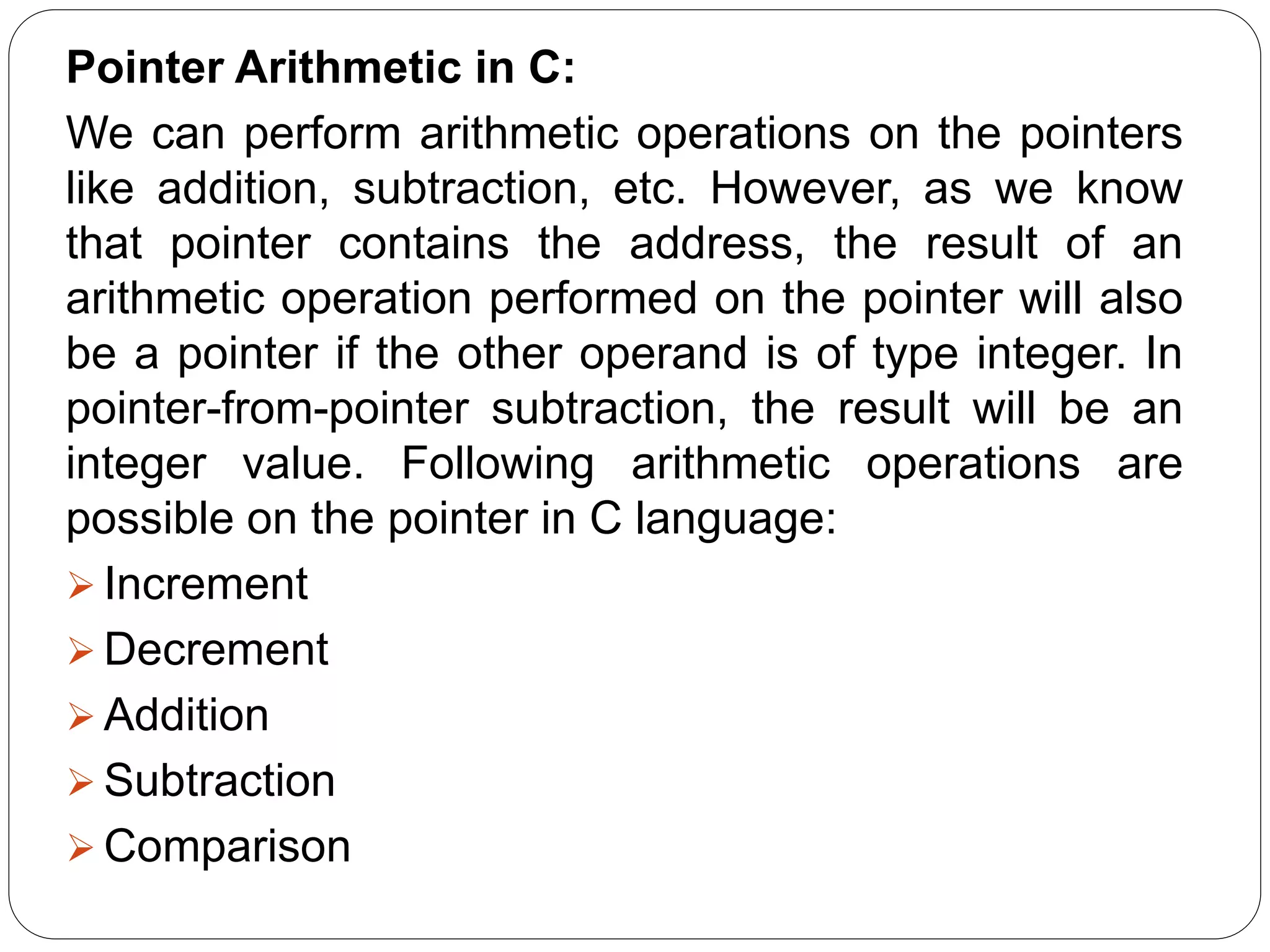Pointer Arithmetic in C: We can perform arithmetic operations on the pointers like addition, subtraction, etc. However, as we know that pointer contains the address, the result of an arithmetic operation performed on the pointer will also be a pointer if the other operand is of type integer. In pointer-from-pointer subtraction, the result will be an integer value. Following arithmetic operations are possible on the pointer in C language:  Increment  Decrement  Addition  Subtraction  Comparison 