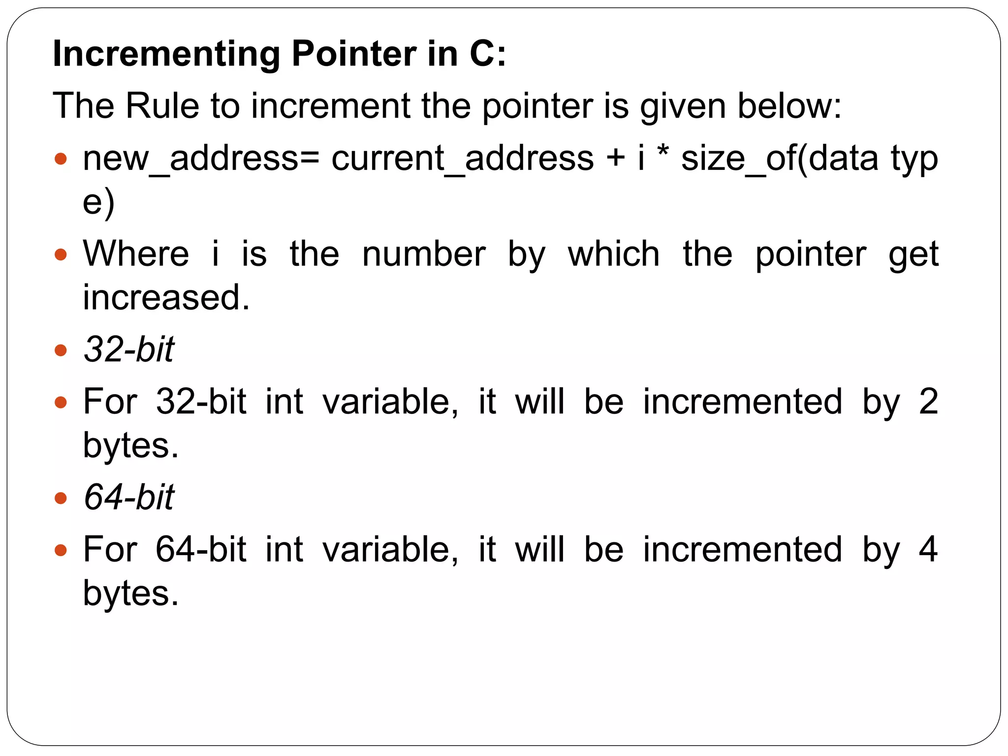 Incrementing Pointer in C: The Rule to increment the pointer is given below:  new_address= current_address + i * size_of(data typ e)  Where i is the number by which the pointer get increased.  32-bit  For 32-bit int variable, it will be incremented by 2 bytes.  64-bit  For 64-bit int variable, it will be incremented by 4 bytes. 