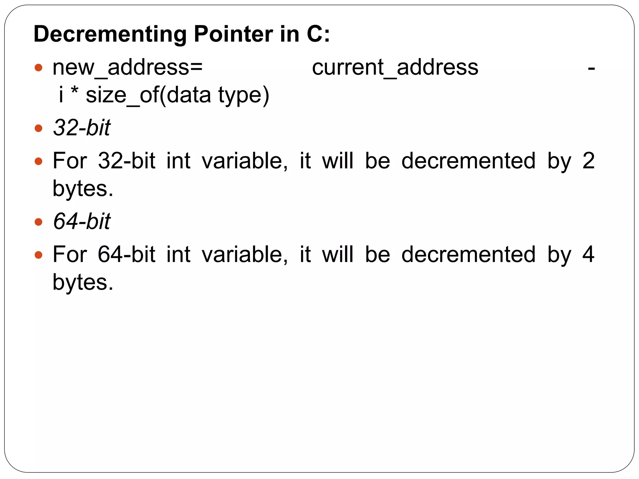 Decrementing Pointer in C:  new_address= current_address - i * size_of(data type)  32-bit  For 32-bit int variable, it will be decremented by 2 bytes.  64-bit  For 64-bit int variable, it will be decremented by 4 bytes. 