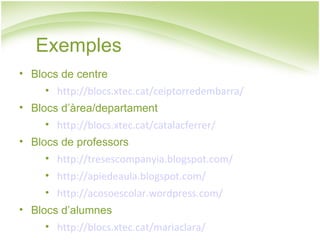 Exemples Blocs de centre http://blocs.xtec.cat/ceiptorredembarra/ Blocs d’àrea/departament http://blocs.xtec.cat/catalacferrer/ Blocs de professors http://tresescompanyia.blogspot.com/ http://apiedeaula.blogspot.com/ http://acosoescolar.wordpress.com/ Blocs d’alumnes http://blocs.xtec.cat/mariaclara/ 