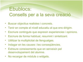 Ebublocs: Consells per a la seva creació Buscar objectius realistes i concrets. Tenir en compte el nivell educatiu al que ens dirigim. Escriure continguts que expresin experiencies i opinions. Escriure de forma habitual, resumint i sintetizant. Utilitzar la multiplicitat de llenguatges. Indagar en les causes i les conseqüències. Extreure coneixements que en serveixin pel desenvolupament del alumne. No recargar de mòduls o widgets. 