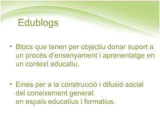 Edublogs Blocs que tenen per objectiu donar suport a un procés d’ensenyament i aprenentatge en un context educatiu. Eines per a la construcció i difusió social  del coneixement generat  en espais educatius i formatius. 