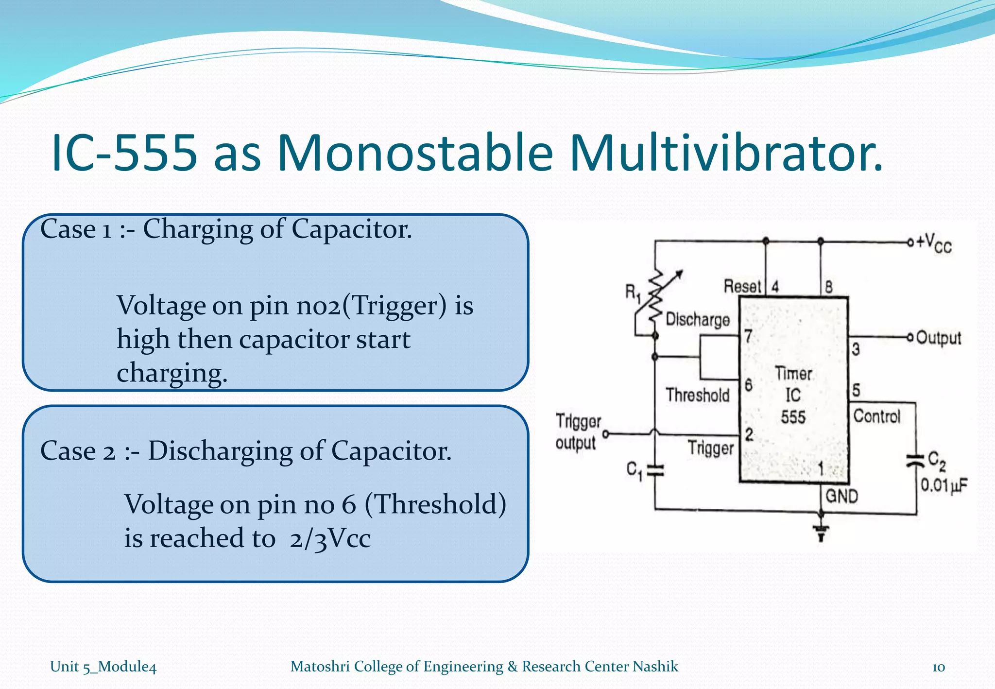 IC-555 as Monostable Multivibrator.
Unit 5_Module4 Matoshri College of Engineering & Research Center Nashik 10
Case 1 :- Charging of Capacitor.
Case 2 :- Discharging of Capacitor.
Voltage on pin no2(Trigger) is
high then capacitor start
charging.
Voltage on pin no 6 (Threshold)
is reached to 2/3Vcc
 