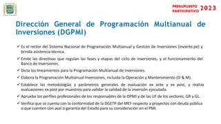 Dirección General de Programación Multianual de
Inversiones (DGPMI)
 Es el rector del Sistema Nacional de Programación Multianual y Gestión de Inversiones (invierte.pe) y
brinda asistencia técnica.
 Emite las directivas que regulan las fases y etapas del ciclo de inversiones, y el funcionamiento del
Banco de Inversiones.
 Dicta los lineamientos para la Programación Multianual de Inversiones.
 Elabora la Programación Multianual Inversiones, incluida la Operación y Mantenimiento (O & M).
 Establece las metodologías y parámetros generales de evaluación ex ante y ex post, y realiza
evaluaciones ex post por muestreo para validar la calidad de la inversión ejecutada.
 Aprueba los perfiles profesionales de los responsables de la OPMI y de las UF de los sectores, GR y GL.
 Verifica que se cuenta con la conformidad de la DGETP del MEF respecto a proyectos con deuda pública
o que cuenten con aval o garantía del Estado para su consideración en el PMI.
 