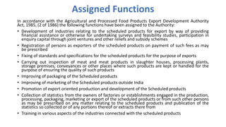 Assigned Functions
In accordance with the Agricultural and Processed Food Products Export Development Authority
Act, 1985, (2 of 1986) the following functions have been assigned to the Authority:
• Development of industries relating to the scheduled products for export by way of providing
financial assistance or otherwise for undertaking surveys and feasibility studies, participation in
enquiry capital through joint ventures and other reliefs and subsidy schemes
• Registration of persons as exporters of the scheduled products on payment of such fees as may
be prescribed
• Fixing of standards and specifications for the scheduled products for the purpose of exports
• Carrying out inspection of meat and meat products in slaughter houses, processing plants,
storage premises, conveyances or other places where such products are kept or handled for the
purpose of ensuring the quality of such products
• Improving of packaging of the Scheduled products
• Improving of marketing of the Scheduled products outside India
• Promotion of export oriented production and development of the Scheduled products
• Collection of statistics from the owners of factories or establishments engaged in the production,
processing, packaging, marketing or export of the scheduled products or from such other persons
as may be prescribed on any matter relating to the scheduled products and publication of the
statistics so collected or of any portions thereof or extracts there from
• Training in various aspects of the industries connected with the scheduled products
 