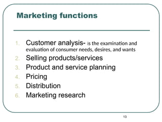 Marketing functions
1. Customer analysis- is the examination and
evaluation of consumer needs, desires, and wants
2. Selling products/services
3. Product and service planning
4. Pricing
5. Distribution
6. Marketing research
13
 