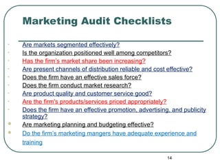Marketing Audit Checklists
• Are markets segmented effectively?
• Is the organization positioned well among competitors?
• Has the firm’s market share been increasing?
• Are present channels of distribution reliable and cost effective?
• Does the firm have an effective sales force?
• Does the firm conduct market research?
• Are product quality and customer service good?
• Are the firm's products/services priced appropriately?
• Does the firm have an effective promotion, advertising, and publicity
strategy?
 Are marketing planning and budgeting effective?
 Do the firm’s marketing mangers have adequate experience and
training
14
 