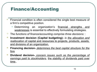 Finance/Accounting
 Financial condition is often considered the single best measure of
a firm’s competitive position.
• Determining an organization’s financial strengths and
weaknesses is essential to effectively formulating strategies.
 The functions of finance/accounting comprise three decisions: :
 Investment decision (Capital budgeting)- is the allocation and
reallocation of capital and resources to projects, products, assets,
and divisions of an organization.
 Financing decision- determines the best capital structure for the
firm
 Dividend decision- concern issues such as the percentage of
earnings paid to stockholders, the stability of dividends paid over
time,.
15
 