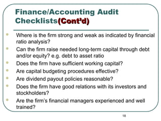 Finance/Accounting Audit
Checklists(Cont’d)
(Cont’d)
 Where is the firm strong and weak as indicated by financial
ratio analysis?
 Can the firm raise needed long-term capital through debt
and/or equity? e.g. debt to asset ratio
 Does the firm have sufficient working capital?
 Are capital budgeting procedures effective?
 Are dividend payout policies reasonable?
 Does the firm have good relations with its investors and
stockholders?
 Are the firm’s financial managers experienced and well
trained?
18
 