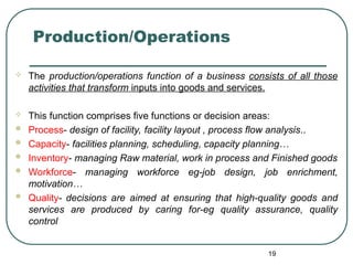 Production/Operations
 The production/operations function of a business consists of all those
activities that transform inputs into goods and services.
 This function comprises five functions or decision areas:
 Process- design of facility, facility layout , process flow analysis..
 Capacity- facilities planning, scheduling, capacity planning…
 Inventory- managing Raw material, work in process and Finished goods
 Workforce- managing workforce eg-job design, job enrichment,
motivation…
 Quality- decisions are aimed at ensuring that high-quality goods and
services are produced by caring for-eg quality assurance, quality
control
19
 
