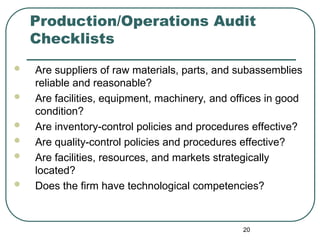 Production/Operations Audit
Checklists
 Are suppliers of raw materials, parts, and subassemblies
reliable and reasonable?
 Are facilities, equipment, machinery, and offices in good
condition?
 Are inventory-control policies and procedures effective?
 Are quality-control policies and procedures effective?
 Are facilities, resources, and markets strategically
located?
 Does the firm have technological competencies?
20
 