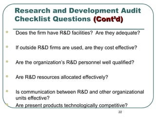 Research and Development Audit
Checklist Questions (Cont’d)
(Cont’d)
 Does the firm have R&D facilities? Are they adequate?
 If outside R&D firms are used, are they cost effective?
 Are the organization’s R&D personnel well qualified?
 Are R&D resources allocated effectively?
 Is communication between R&D and other organizational
units effective?
 Are present products technologically competitive?
22
 