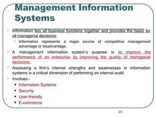 Management Information
Systems
 Information ties all business functions together and provides the basis for
all managerial decisions.
• Information represents a major source of competitive management
advantage or disadvantage.
 A management information system’s purpose is to improve the
performance of an enterprise by improving the quality of managerial
decisions.
 Assessing a firm’s internal strengths and weaknesses in information
systems is a critical dimension of performing an internal audit.
 Involves:-
• Information Systems
• Security
• User-friendly
• E-commerce
23
 