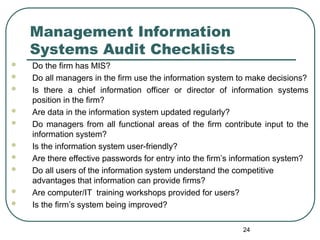 Management Information
Systems Audit Checklists
 Do the firm has MIS?
 Do all managers in the firm use the information system to make decisions?
 Is there a chief information officer or director of information systems
position in the firm?
 Are data in the information system updated regularly?
 Do managers from all functional areas of the firm contribute input to the
information system?
 Is the information system user-friendly?
 Are there effective passwords for entry into the firm’s information system?
 Do all users of the information system understand the competitive
advantages that information can provide firms?
 Are computer/IT training workshops provided for users?
 Is the firm’s system being improved?
24
 