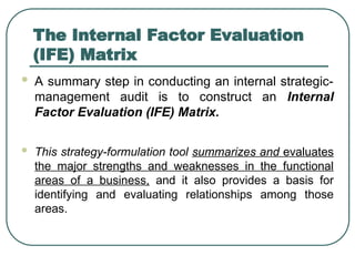 The Internal Factor Evaluation
(IFE) Matrix
 A summary step in conducting an internal strategic-
management audit is to construct an Internal
Factor Evaluation (IFE) Matrix.
 This strategy-formulation tool summarizes and evaluates
the major strengths and weaknesses in the functional
areas of a business, and it also provides a basis for
identifying and evaluating relationships among those
areas.
 