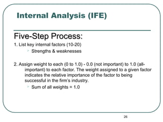 Internal Analysis (IFE)
Five-Step Process:
Five-Step Process:
1. List key internal factors (10-20)
 Strengths & weaknesses
2. Assign weight to each (0 to 1.0) - 0.0 (not important) to 1.0 (all-
important) to each factor. The weight assigned to a given factor
indicates the relative importance of the factor to being
successful in the firm’s industry.
 Sum of all weights = 1.0
26
 