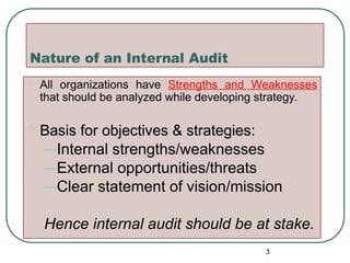 Nature of an Internal Audit
 All organizations have Strengths and Weaknesses
that should be analyzed while developing strategy.
 Basis for objectives & strategies:
Basis for objectives & strategies:
–Internal strengths/weaknesses
–External opportunities/threats
–Clear statement of vision/mission
Hence internal audit should be at stake.
3
 