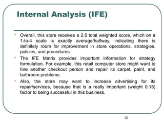 Internal Analysis (IFE)
 Overall, this store receives a 2.5 total weighted score, which on a
1-to-4 scale is exactly average/halfway, indicating there is
definitely room for improvement in store operations, strategies,
policies, and procedures.
 The IFE Matrix provides important information for strategy
formulation. For example, this retail computer store might want to
hire another checkout person and repair its carpet, paint, and
bathroom problems.
 Also, the store may want to increase advertising for its
repair/services, because that is a really important (weight 0.15)
factor to being successful in this business.
30
 
