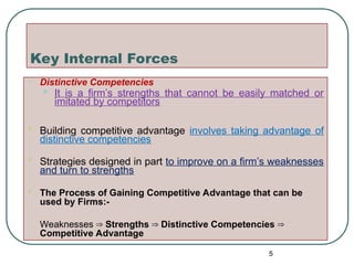 Key Internal Forces
 Distinctive Competencies
• It is a firm’s strengths that cannot be easily matched or
imitated by competitors
 Building competitive advantage involves taking advantage of
distinctive competencies
 Strategies designed in part to improve on a firm’s weaknesses
and turn to strengths
 The Process of Gaining Competitive Advantage that can be
used by Firms:-
 Weaknesses Strengths Distinctive Competencies
⇒ ⇒ ⇒
Competitive Advantage
5
 