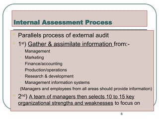Internal Assessment Process
 Parallels process of external audit
 1st
) Gather & assimilate information from:-
• Management
• Marketing
• Finance/accounting
• Production/operations
• Research & development
• Management information systems
(Managers and employees from all areas should provide information)
 2nd
) A team of managers then selects 10 to 15 key
organizational strengths and weaknesses to focus on
6
 