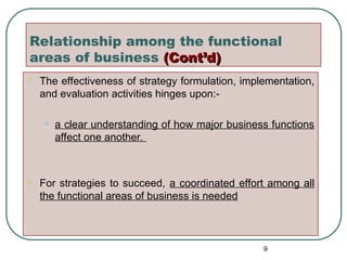 Relationship among the functional
areas of business (Cont’d)
(Cont’d)
 The effectiveness of strategy formulation, implementation,
and evaluation activities hinges upon:-
• a clear understanding of how major business functions
affect one another.
 For strategies to succeed, a coordinated effort among all
the functional areas of business is needed
9
 