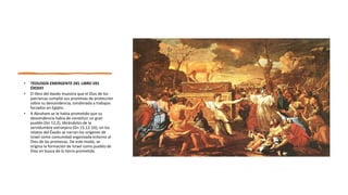 • TEOLOGÍA EMERGENTE DEL LIBRO DEL
ÉXODO
• El libro del éxodo muestra que el Dios de los
patriarcas cumplió sus promesas de protección
sobre su descendencia, condenada a trabajos
forzados en Egipto.
• A Abraham se le había prometido que su
descendencia había de constituir un gran
pueblo (Gn 12,2), librándolos de la
servidumbre extranjera (Gn 15,12-16); en los
relatos del Éxodo se narran los orígenes de
Israel como comunidad organizada entorno al
Dios de las promesas. De este modo, se
origina la formación de Israel como pueblo de
Dios en busca de la tierra prometida.
 