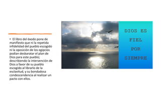 • El libro del éxodo pone de
manifiesto que ni la repetida
infidelidad del pueblo escogido
ni la oposición de los egipcios
podían desbaratar el plan de
Dios para este pueblo;
describiendo la intervención de
Dios a favor de su pueblo
escogido al librarlo de la
esclavitud, y su bondadosa
condescendencia al realizar un
pacto con ellos.
 