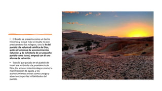 • El Éxodo se presenta como un hecho
histórico y lo que más se resalta no son
precisamente los milagros, sino la fe del
pueblo y la voluntad salvífica de Dios,
quién sirviéndose de acontecimientos
naturales y de la historia de un pequeño
pueblo como Israel, empezó con él una
alianza de salvación.
• Todo lo que pasaba en el pueblo de
Israel era atribuido a la providencia de
Dios, los acontecimientos alegres como la
manifestación de ayuda, y los
acontecimientos tristes como castigo y
advertencia por las infidelidades del
pueblo.
 