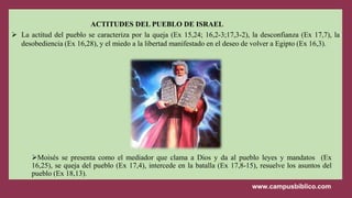 ACTITUDES DEL PUEBLO DE ISRAEL
 La actitud del pueblo se caracteriza por la queja (Ex 15,24; 16,2-3;17,3-2), la desconfianza (Ex 17,7), la
desobediencia (Ex 16,28), y el miedo a la libertad manifestado en el deseo de volver a Egipto (Ex 16,3).
Moisés se presenta como el mediador que clama a Dios y da al pueblo leyes y mandatos (Ex
16,25), se queja del pueblo (Ex 17,4), intercede en la batalla (Ex 17,8-15), resuelve los asuntos del
pueblo (Ex 18,13).
 