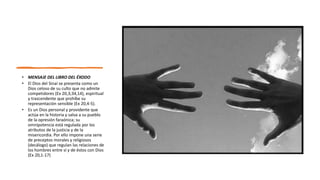 • MENSAJE DEL LIBRO DEL ÉXODO
• El Dios del Sinaí se presenta como un
Dios celoso de su culto que no admite
competidores (Ex 20,3;34,14), espiritual
y trascendente que prohíbe su
representación sensible (Ex 20,4-5).
• Es un Dios personal y providente que
actúa en la historia y salva a su pueblo
de la opresión faraónica; su
omnipotencia está regulada por los
atributos de la justicia y de la
misericordia. Por ello impone una serie
de preceptos morales y religiosos
(decálogo) que regulan las relaciones de
los hombres entre sí y de éstos con Dios
(Ex 20,1-17)
 