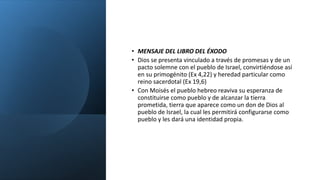• MENSAJE DEL LIBRO DEL ÉXODO
• Dios se presenta vinculado a través de promesas y de un
pacto solemne con el pueblo de Israel, convirtiéndose así
en su primogénito (Ex 4,22) y heredad particular como
reino sacerdotal (Ex 19,6)
• Con Moisés el pueblo hebreo reaviva su esperanza de
constituirse como pueblo y de alcanzar la tierra
prometida, tierra que aparece como un don de Dios al
pueblo de Israel, la cual les permitirá configurarse como
pueblo y les dará una identidad propia.
 