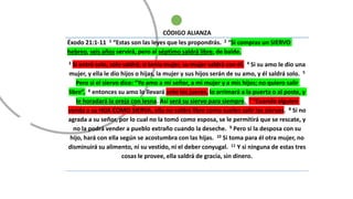 CÓDIGO ALIANZA
Éxodo 21:1-11 1 “Estas son las leyes que les propondrás. 2 “Si compras un SIERVO
hebreo, seis años servirá, pero al séptimo saldrá libre, de balde.
3 Si entró solo, solo saldrá; si tenía mujer, su mujer saldrá con él. 4 Si su amo le dio una
mujer, y ella le dio hijos o hijas, la mujer y sus hijos serán de su amo, y él saldrá solo. 5
Pero si el siervo dice: “Yo amo a mi señor, a mi mujer y a mis hijos; no quiero salir
libre”, 6 entonces su amo lo llevará ante los jueces, lo arrimará a la puerta o al poste, y
le horadará la oreja con lesna. Así será su siervo para siempre. 7 “Cuando alguien
venda a su HIJA COMO SIERVA, ella no saldrá libre como suelen salir los siervos. 8 Si no
agrada a su señor, por lo cual no la tomó como esposa, se le permitirá que se rescate, y
no la podrá vender a pueblo extraño cuando la deseche. 9 Pero si la desposa con su
hijo, hará con ella según se acostumbra con las hijas. 10 Si toma para él otra mujer, no
disminuirá su alimento, ni su vestido, ni el deber conyugal. 11 Y si ninguna de estas tres
cosas le provee, ella saldrá de gracia, sin dinero.
 